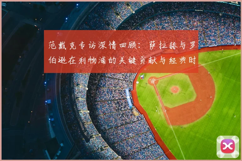 范戴克专访深情回顾：萨拉赫与罗伯逊在利物浦的关键贡献与经典时刻