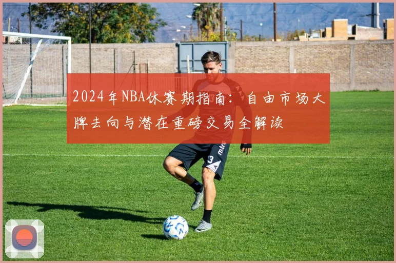 2024年NBA休赛期指南：自由市场大牌去向与潜在重磅交易全解读