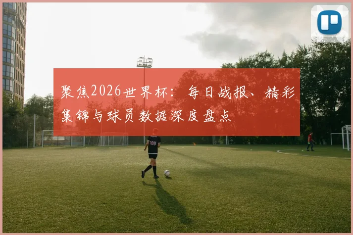 聚焦2026世界杯：每日战报、精彩集锦与球员数据深度盘点