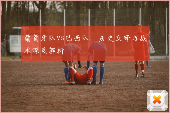 葡萄牙队vs巴西队：历史交锋与战术深度解析