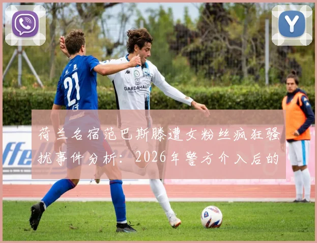 荷兰名宿范巴斯滕遭女粉丝疯狂骚扰事件分析：2026年警方介入后的思考与名人安全防护