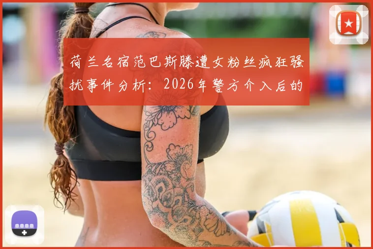荷兰名宿范巴斯滕遭女粉丝疯狂骚扰事件分析：2026年警方介入后的思考与名人安全防护