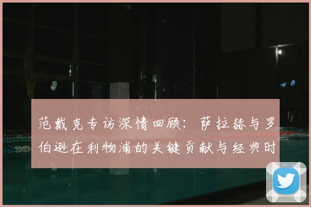范戴克专访深情回顾：萨拉赫与罗伯逊在利物浦的关键贡献与经典时刻