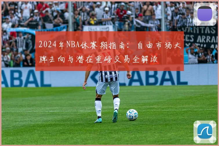 2024年NBA休赛期指南：自由市场大牌去向与潜在重磅交易全解读