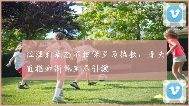 拉涅利表态不担保罗马执教，矛头直指加斯佩里尼引援