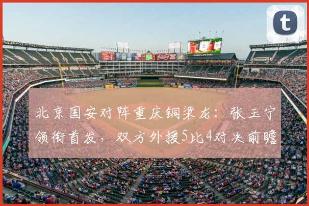 北京国安对阵重庆铜梁龙：张玉宁领衔首发，双方外援5比4对决前瞻