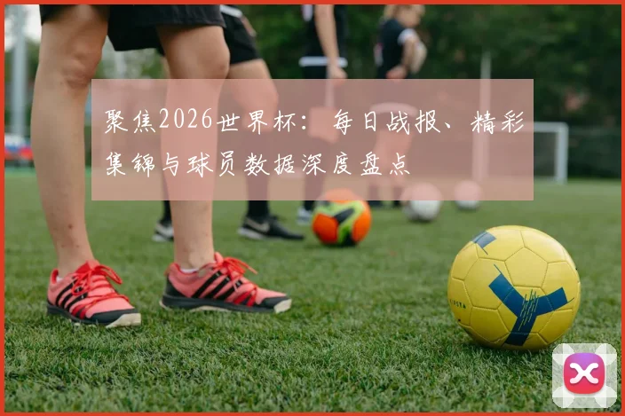 聚焦2026世界杯：每日战报、精彩集锦与球员数据深度盘点