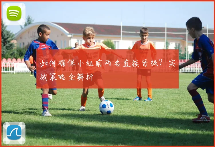 如何确保小组前两名直接晋级？实战策略全解析
