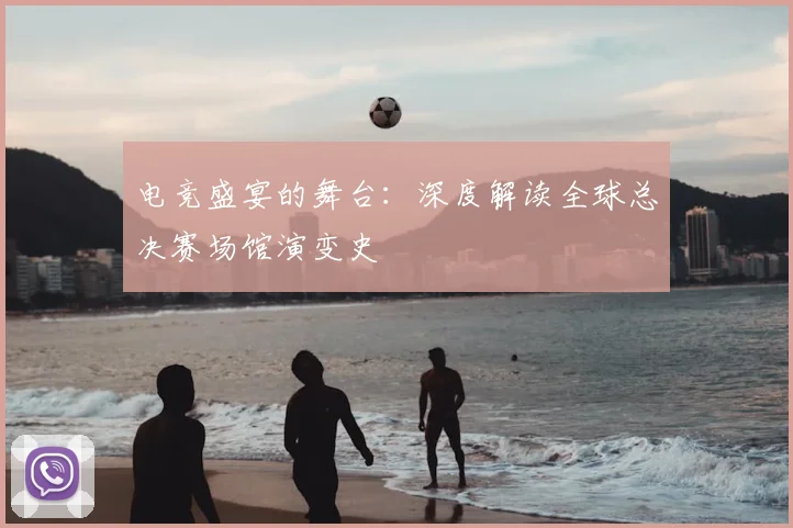 电竞盛宴的舞台：深度解读全球总决赛场馆演变史