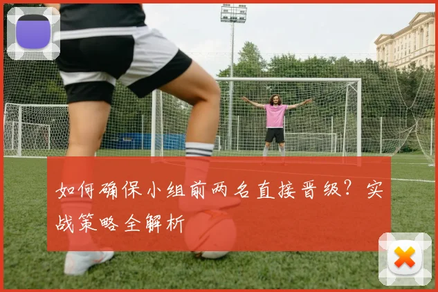 如何确保小组前两名直接晋级?实战策略全解析